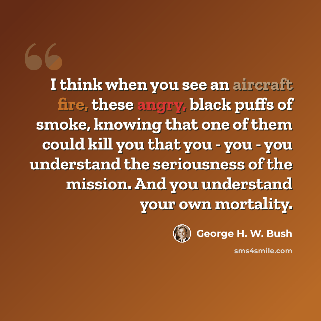 “I think when you see an aircraft fire, these angry, black puffs of smoke, knowing that one of them could kill you that you - you - you understand the seriousness of the mission. And you understand your own mortality.” quote by George H. W. Bush