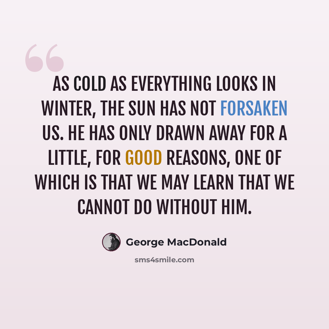 “As cold as everything looks in winter, the sun has not forsaken us. He has only drawn away for a little, for good reasons, one of which is that we may learn that we cannot do without him.” quote by George MacDonald