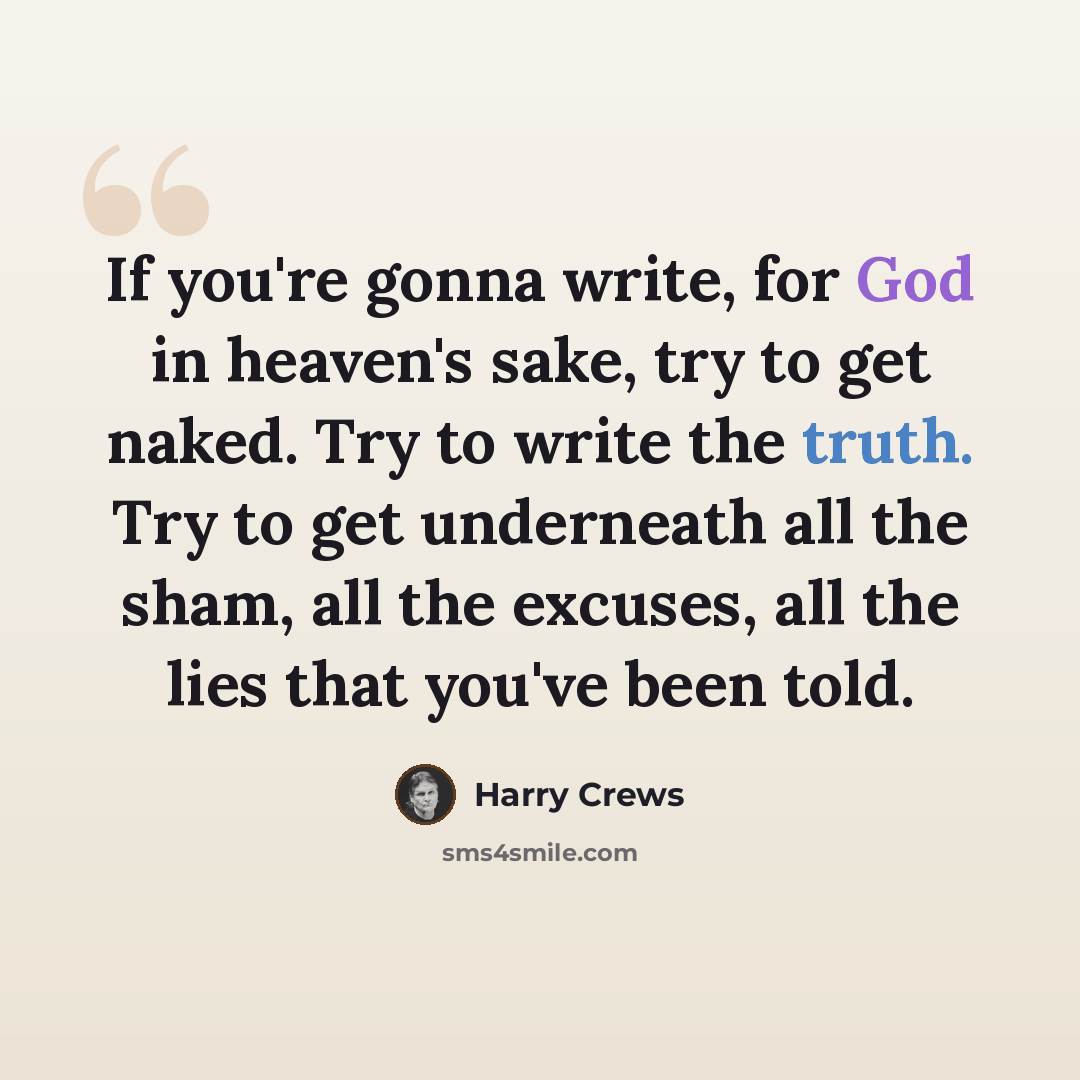 “If you're gonna write, for God in heaven's sake, try to get naked. Try to write the truth. Try to get underneath all the sham, all the excuses, all the lies that you've been told.” quote by Harry Crews