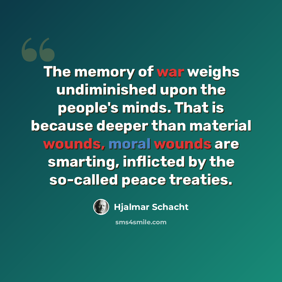 “The memory of war weighs undiminished upon the people's minds. That is because deeper than material wounds, moral wounds are smarting, inflicted by the so-called peace treaties.” quote by Hjalmar Schacht