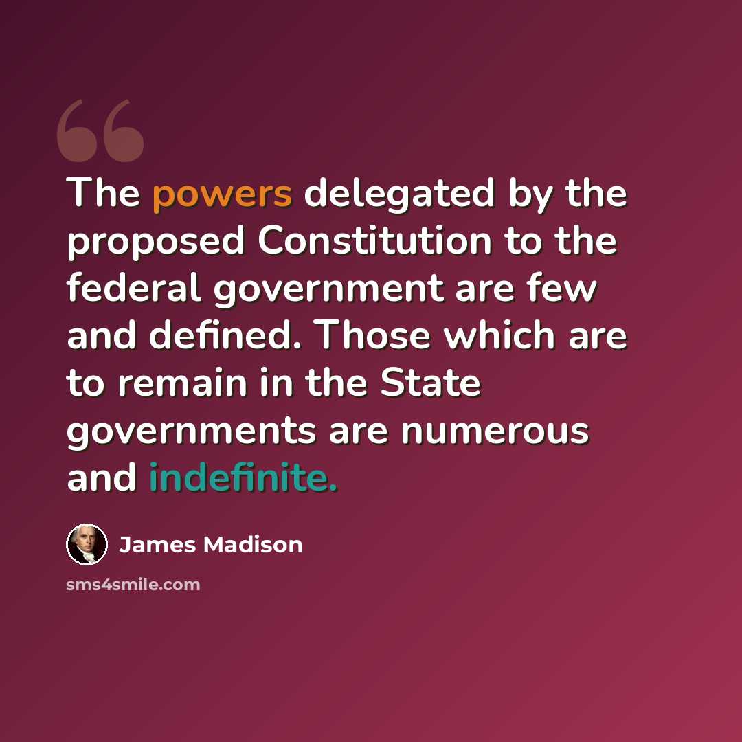 “The powers delegated by the proposed Constitution to the federal government are few and defined. Those which are to remain in the State governments are numerous and indefinite.” quote by James Madison