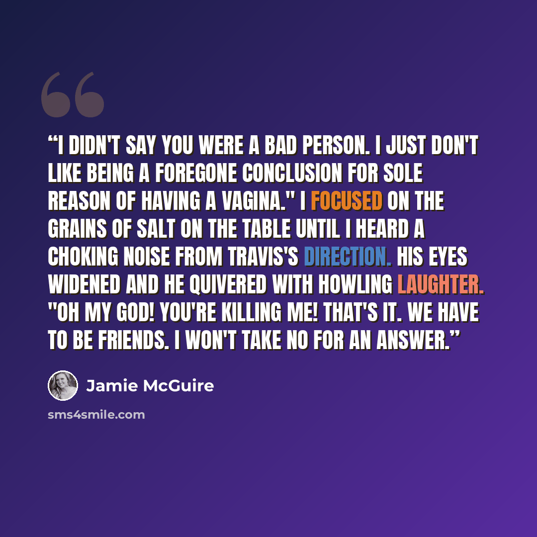 “I didn't say you were a bad person. I just don't like being a foregone conclusion for sole reason of having a vagina." I focused on the grains of salt on the table until I heard a choking noise from Travis's direction. His eyes widened and he quivered with howling laughter. "Oh my God! You're…” quote by Jamie McGuire