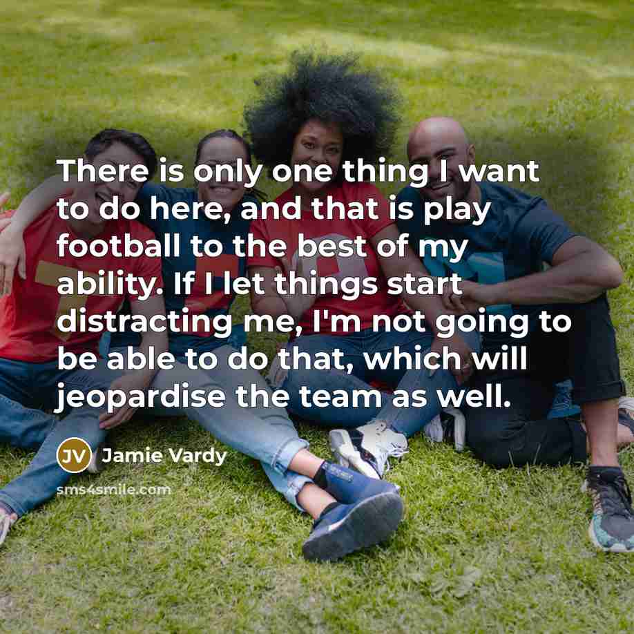 “There is only one thing I want to do here, and that is play football to the best of my ability. If I let things start distracting me, I'm not going to be able to do that, which will jeopardise the team as well.” quote by Jamie Vardy