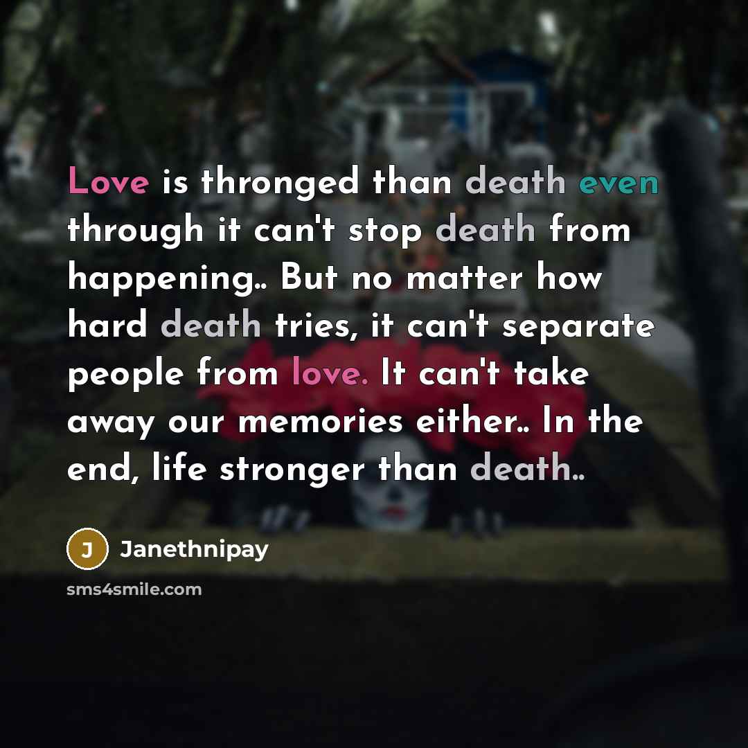 “Love is thronged than death even through it can't stop death from happening.. But no matter how hard death tries, it can't separate people from love. It can't take away our memories either.. In the end, life stronger than death..” quote by Janethnipay