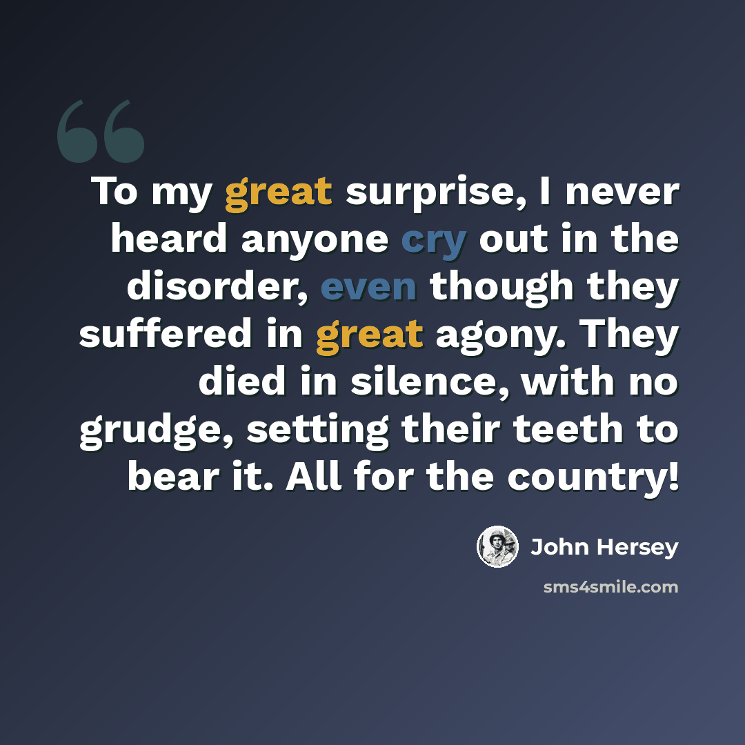 “To my great surprise, I never heard anyone cry out in the disorder, even though they suffered in great agony. They died in silence, with no grudge, setting their teeth to bear it. All for the country!” quote by John Hersey