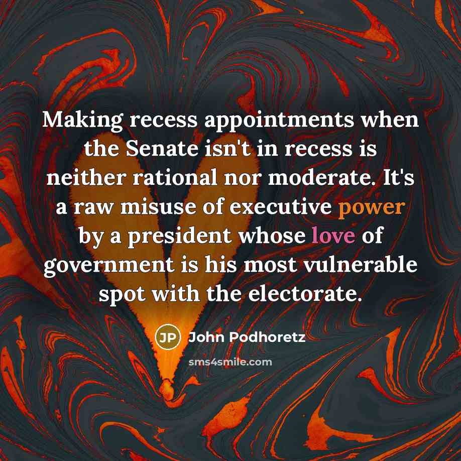 “Making recess appointments when the Senate isn't in recess is neither rational nor moderate. It's a raw misuse of executive power by a president whose love of government is his most vulnerable spot with the electorate.” quote by John Podhoretz