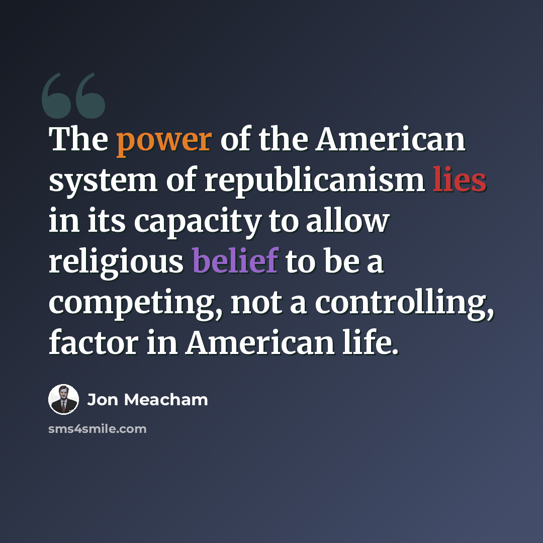 “The power of the American system of republicanism lies in its capacity to allow religious belief to be a competing, not a controlling, factor in American life.” quote by Jon Meacham