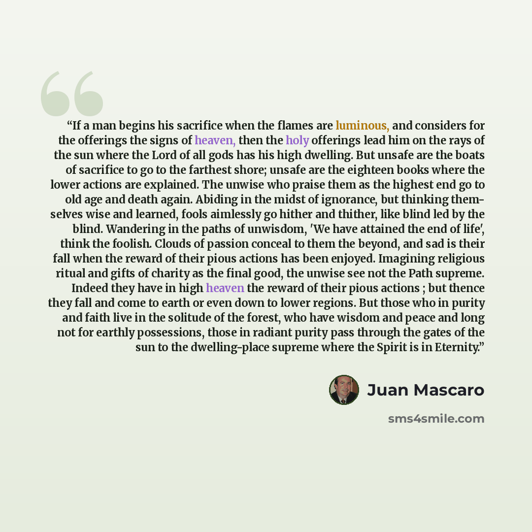 “If a man begins his sacrifice when the flames are luminous, and considers for the offerings the signs of heaven, then the holy offerings lead him on the rays of the sun where the Lord of all gods has his high dwelling. But unsafe are the boats of sacrifice to go to the farthest shore; unsafe are…” quote by Juan Mascaró