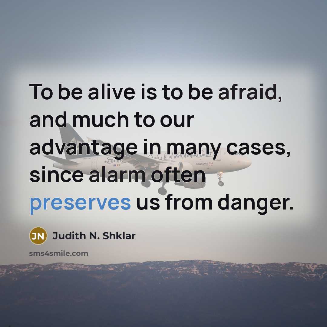“To be alive is to be afraid, and much to our advantage in many cases, since alarm often preserves us from danger.” quote by Judith N. Shklar