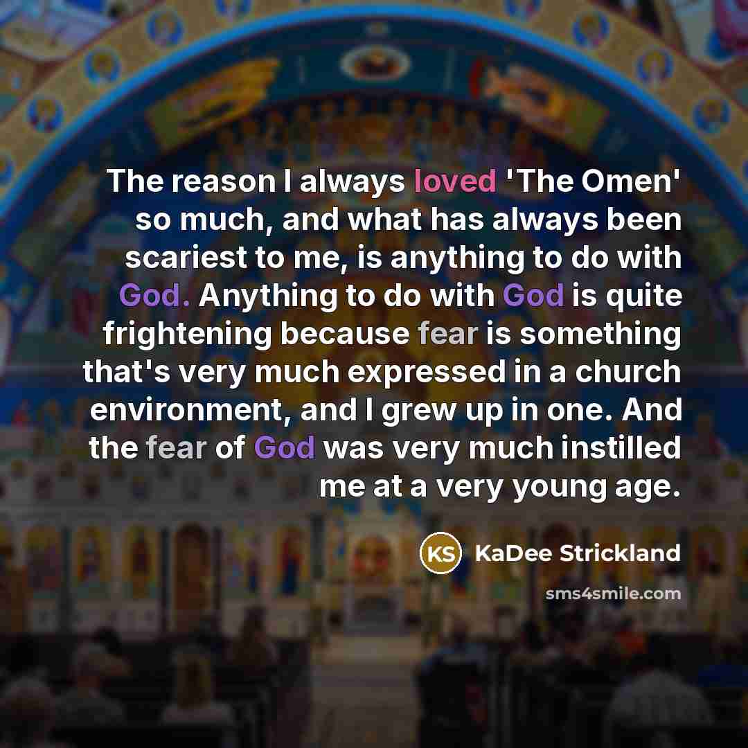 “The reason I always loved 'The Omen' so much, and what has always been scariest to me, is anything to do with God. Anything to do with God is quite frightening because fear is something that's very much expressed in a church environment, and I grew up in one. And the fear of God was very much…” quote by KaDee Strickland