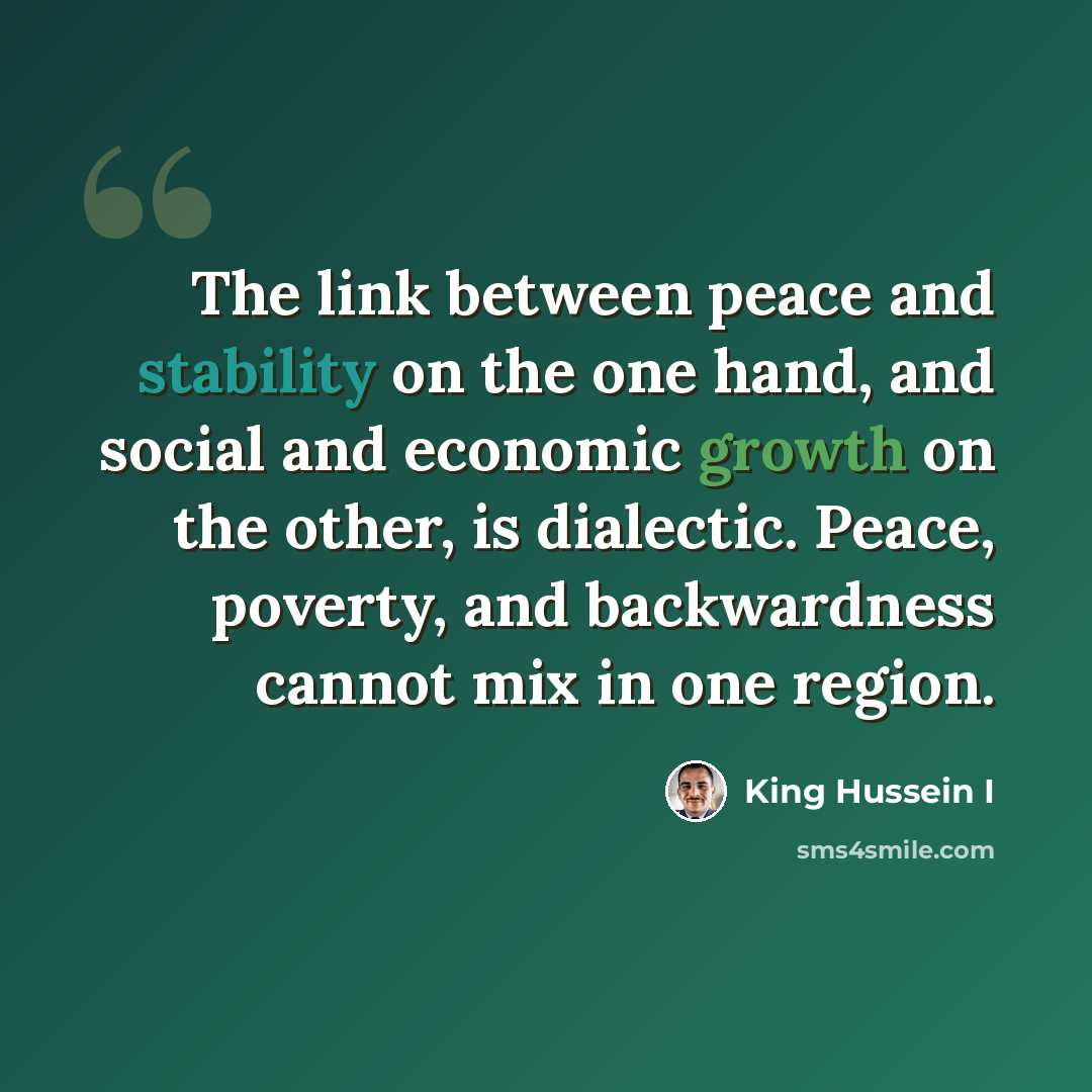 “The link between peace and stability on the one hand, and social and economic growth on the other, is dialectic. Peace, poverty, and backwardness cannot mix in one region.” quote by King Hussein I