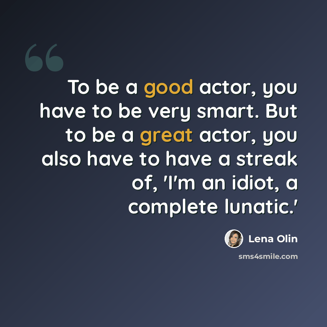 “To be a good actor, you have to be very smart. But to be a great actor, you also have to have a streak of, 'I'm an idiot, a complete lunatic.'” quote by Lena Olin