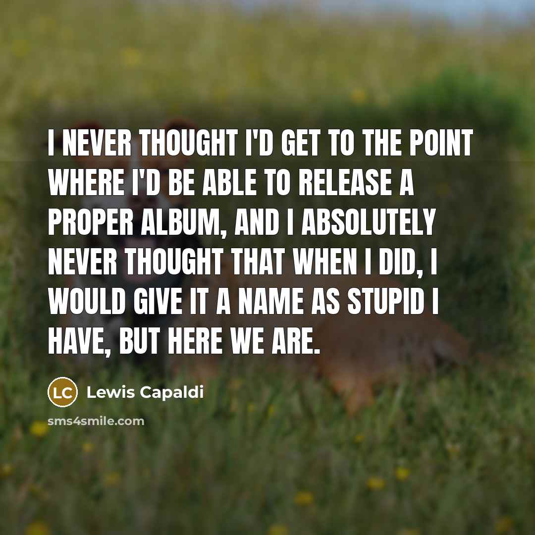 “I never thought I'd get to the point where I'd be able to release a proper album, and I absolutely never thought that when I did, I would give it a name as stupid I have, but here we are.” quote by Lewis Capaldi