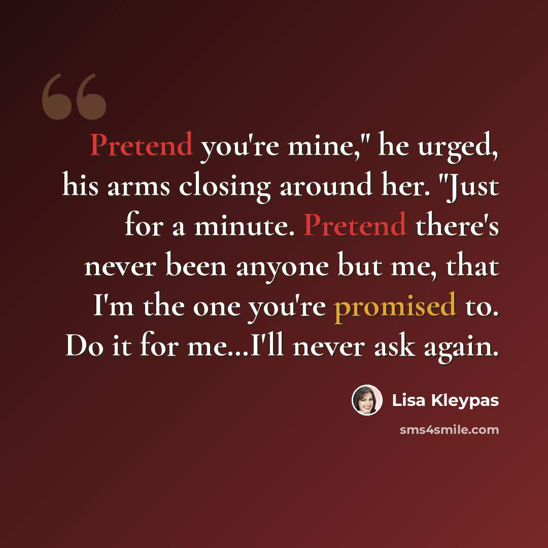 “Pretend you're mine," he urged, his arms closing around her. "Just for a minute. Pretend there's never been anyone but me, that I'm the one you're promised to. Do it for me…I'll never ask again.” quote by Lisa Kleypas