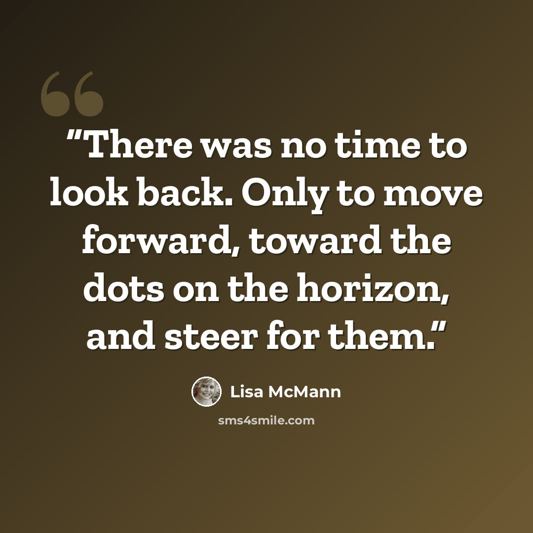 “There was no time to look back. Only to move forward, toward the dots on the horizon, and steer for them.” quote by Lisa McMann