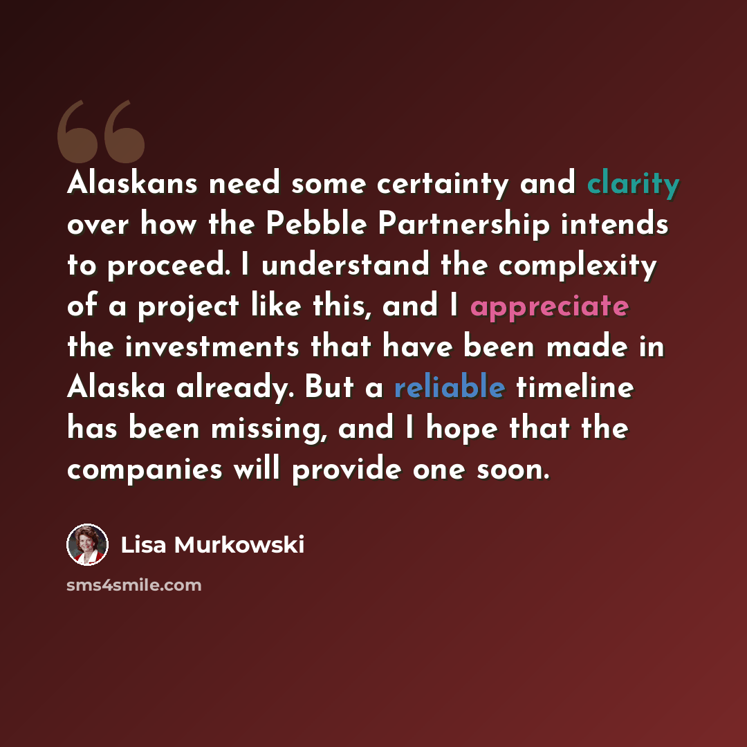 “Alaskans need some certainty and clarity over how the Pebble Partnership intends to proceed. I understand the complexity of a project like this, and I appreciate the investments that have been made in Alaska already. But a reliable timeline has been missing, and I hope that the companies will…” quote by Lisa Murkowski