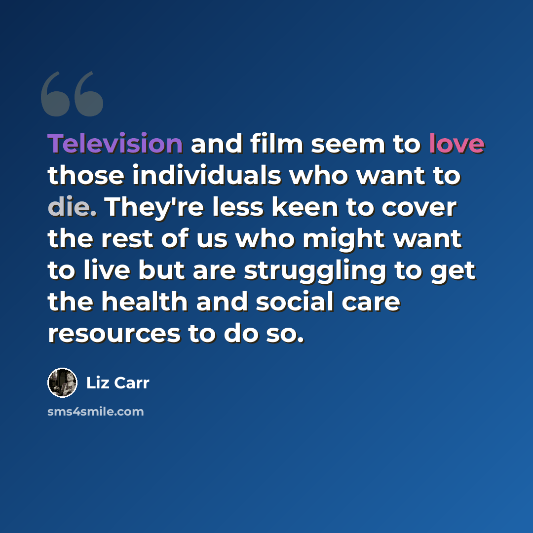 “Television and film seem to love those individuals who want to die. They're less keen to cover the rest of us who might want to live but are struggling to get the health and social care resources to do so.” quote by Liz Carr