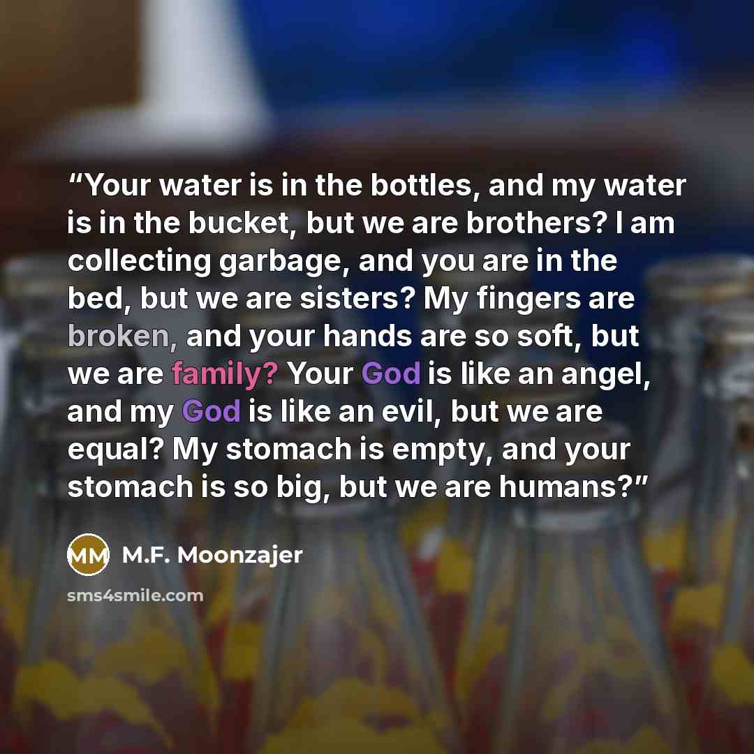“Your water is in the bottles, and my water is in the bucket, but we are brothers? I am collecting garbage, and you are in the bed, but we are sisters? My fingers are broken, and your hands are so soft, but we are family? Your God is like an angel, and my God is like an evil, but we are equal? My…” quote by M.F. Moonzajer