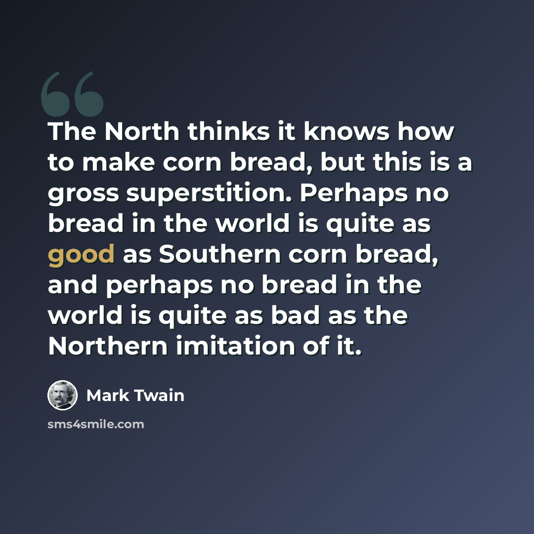 “The North thinks it knows how to make corn bread, but this is a gross superstition. Perhaps no bread in the world is quite as good as Southern corn bread, and perhaps no bread in the world is quite as bad as the Northern imitation of it.” quote by Mark Twain