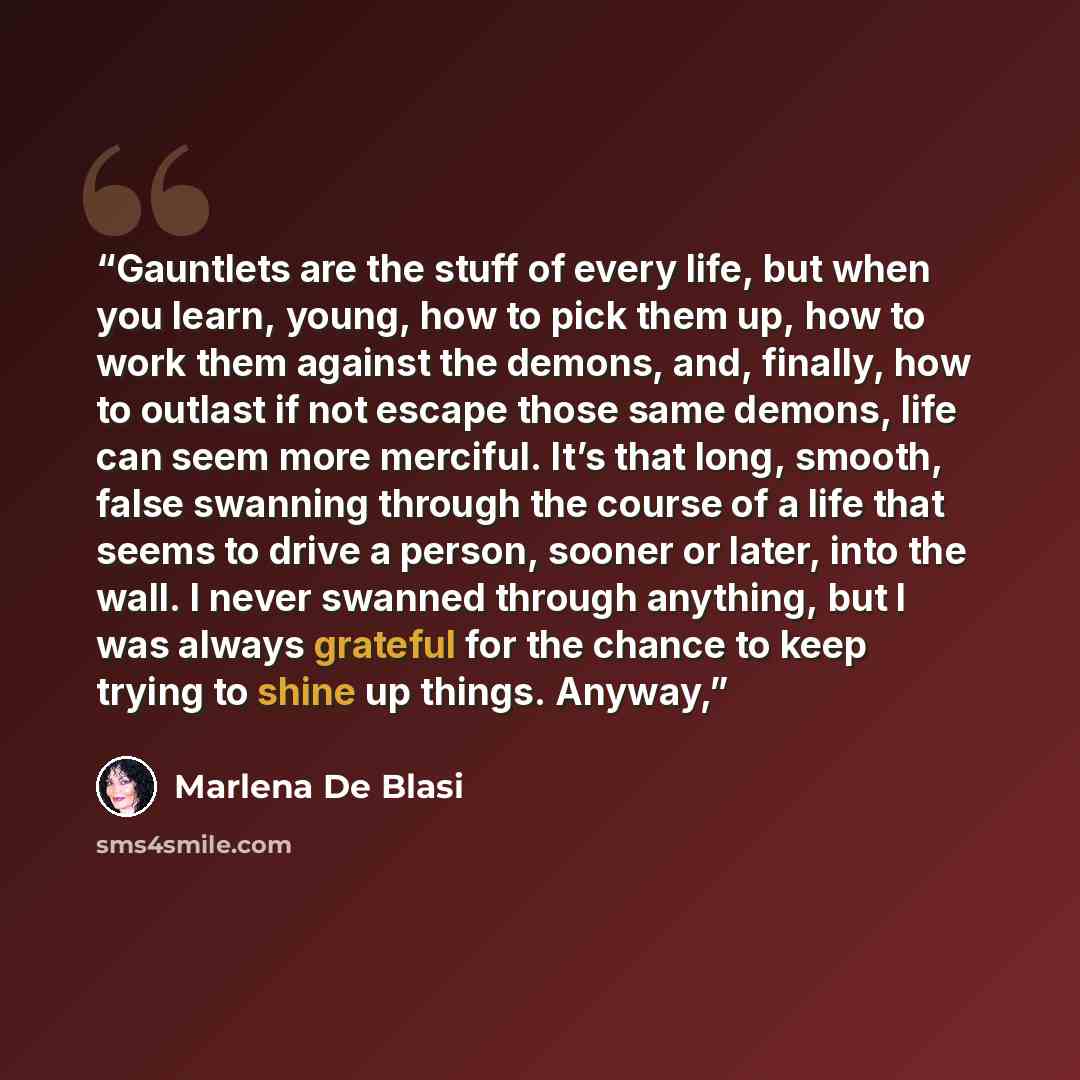 “Gauntlets are the stuff of every life, but when you learn, young, how to pick them up, how to work them against the demons, and, finally, how to outlast if not escape those same demons, life can seem more merciful. It’s that long, smooth, false swanning through the course of a life that seems to…” quote by Marlena de Blasi