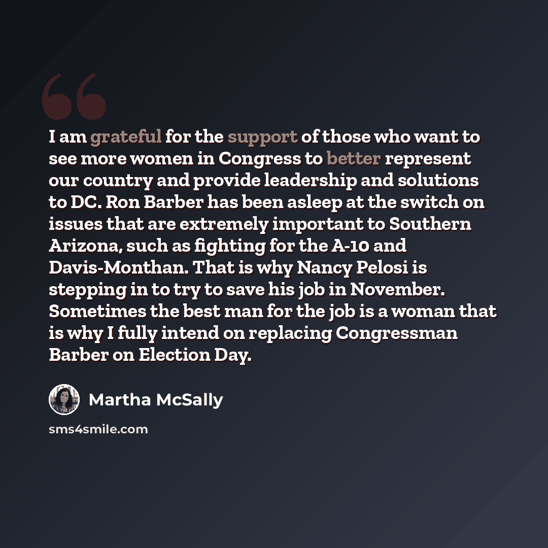 “I am grateful for the support of those who want to see more women in Congress to better represent our country and provide leadership and solutions to DC. Ron Barber has been asleep at the switch on issues that are extremely important to Southern Arizona, such as fighting for the A-10 and…” quote by Martha McSally