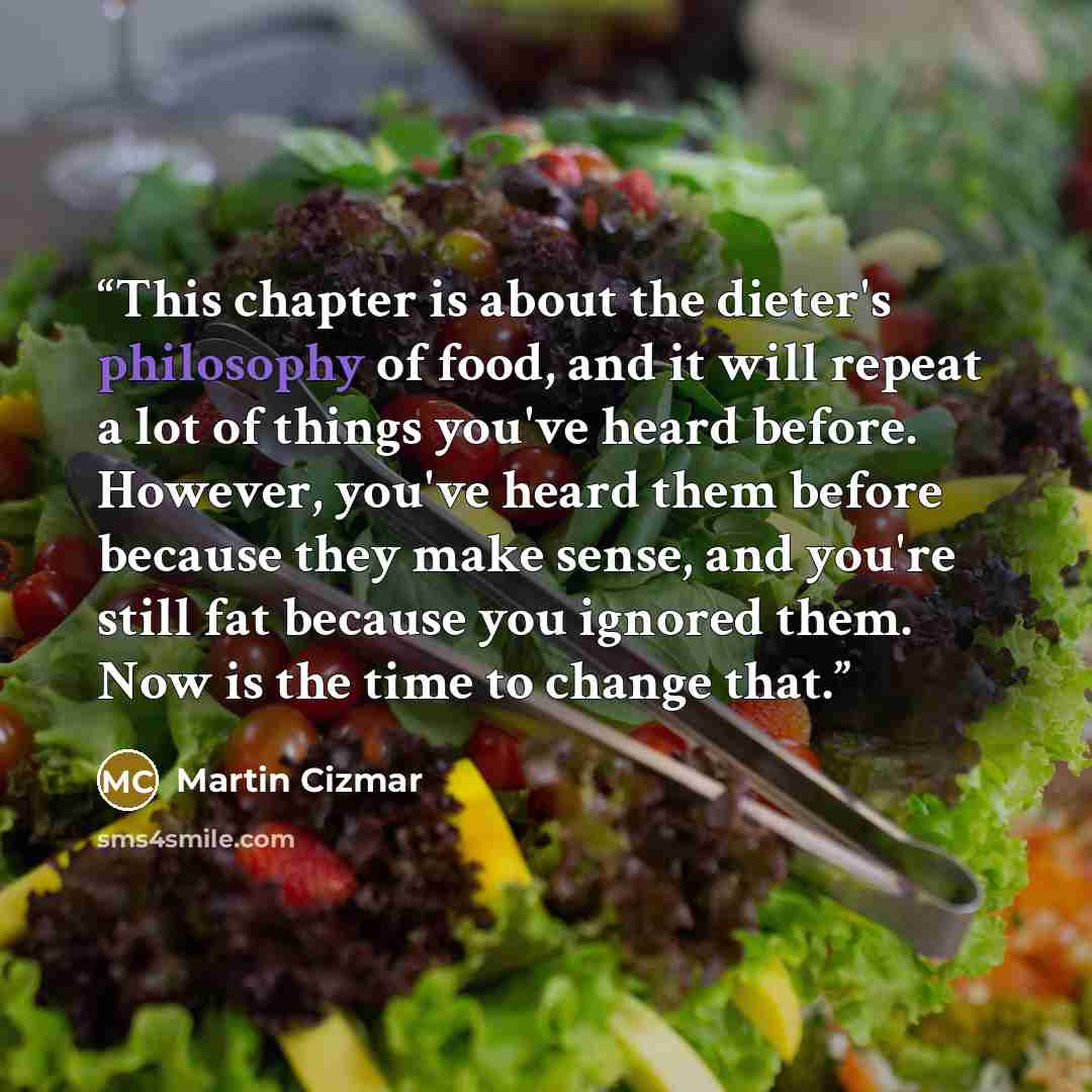 “This chapter is about the dieter's philosophy of food, and it will repeat a lot of things you've heard before. However, you've heard them before because they make sense, and you're still fat because you ignored them. Now is the time to change that.” quote by Martin Cizmar