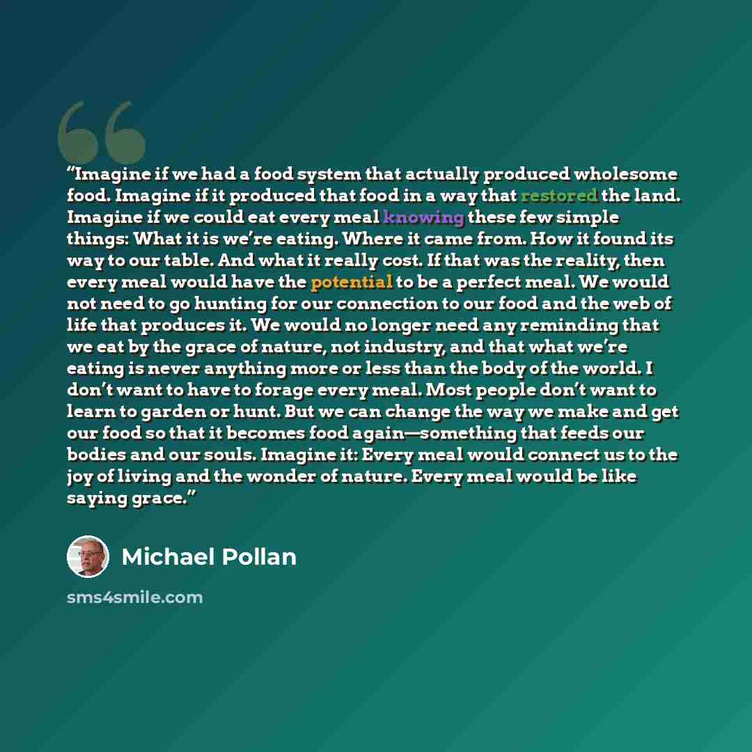 “Imagine if we had a food system that actually produced wholesome food. Imagine if it produced that food in a way that restored the land. Imagine if we could eat every meal knowing these few simple things: What it is we’re eating. Where it came from. How it found its way to our table. And what it…” quote by Michael Pollan