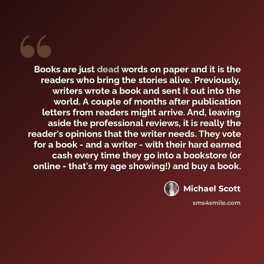 “Books are just dead words on paper and it is the readers who bring the stories alive. Previously, writers wrote a book and sent it out into the world. A couple of months after publication letters from readers might arrive. And, leaving aside the professional reviews, it is really the reader's…” quote by Michael Scott