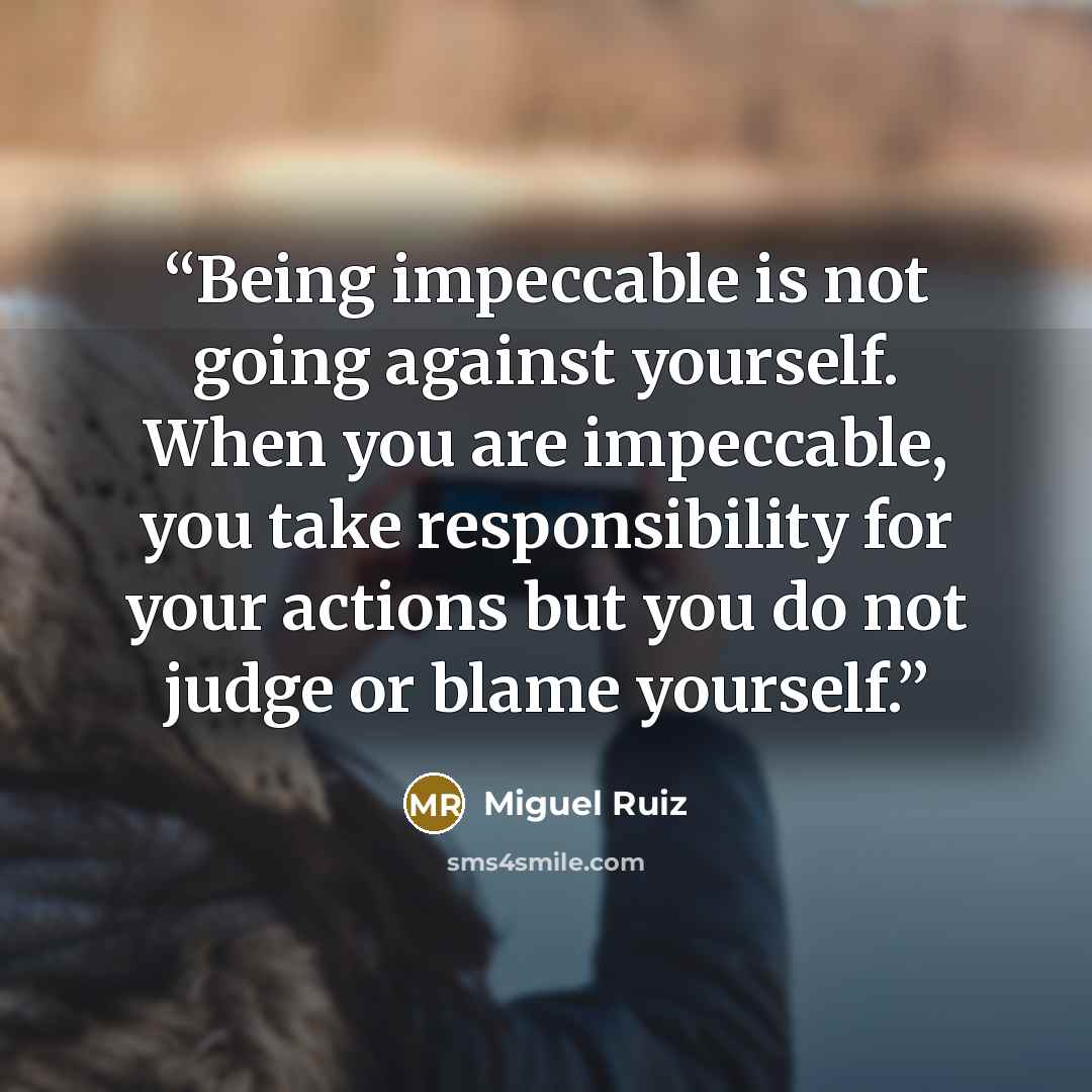 “Being impeccable is not going against yourself. When you are impeccable, you take responsibility for your actions but you do not judge or blame yourself.” quote by Miguel Ruiz