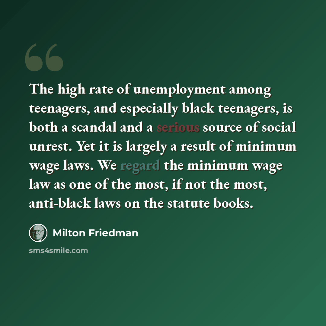“The high rate of unemployment among teenagers, and especially black teenagers, is both a scandal and a serious source of social unrest. Yet it is largely a result of minimum wage laws. We regard the minimum wage law as one of the most, if not the most, anti-black laws on the statute books.” quote by Milton Friedman