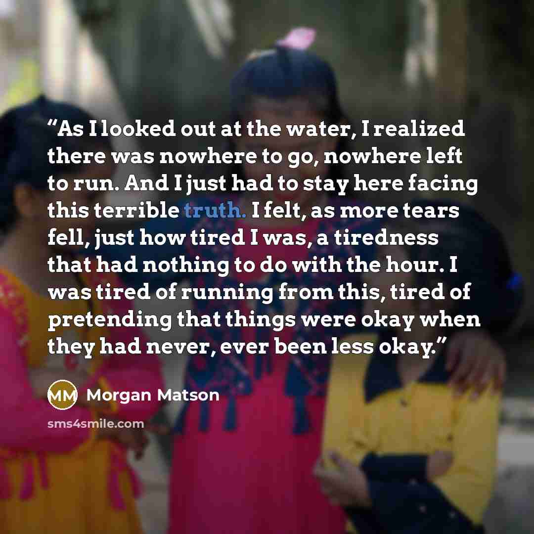 “As I looked out at the water, I realized there was nowhere to go, nowhere left to run. And I just had to stay here facing this terrible truth. I felt, as more tears fell, just how tired I was, a tiredness that had nothing to do with the hour. I was tired of running from this, tired of pretending…” quote by Morgan Matson