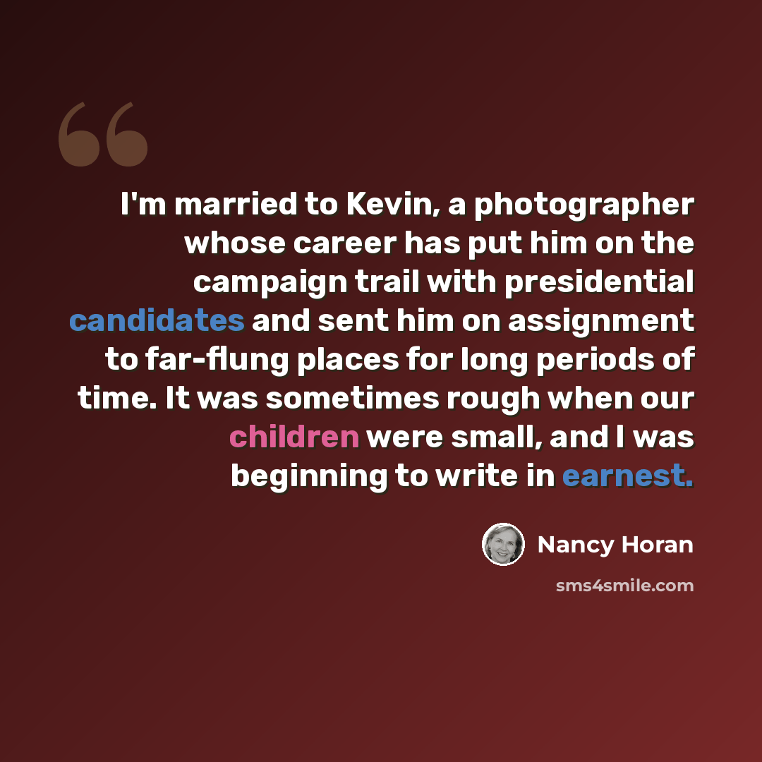“I'm married to Kevin, a photographer whose career has put him on the campaign trail with presidential candidates and sent him on assignment to far-flung places for long periods of time. It was sometimes rough when our children were small, and I was beginning to write in earnest.” quote by Nancy Horan