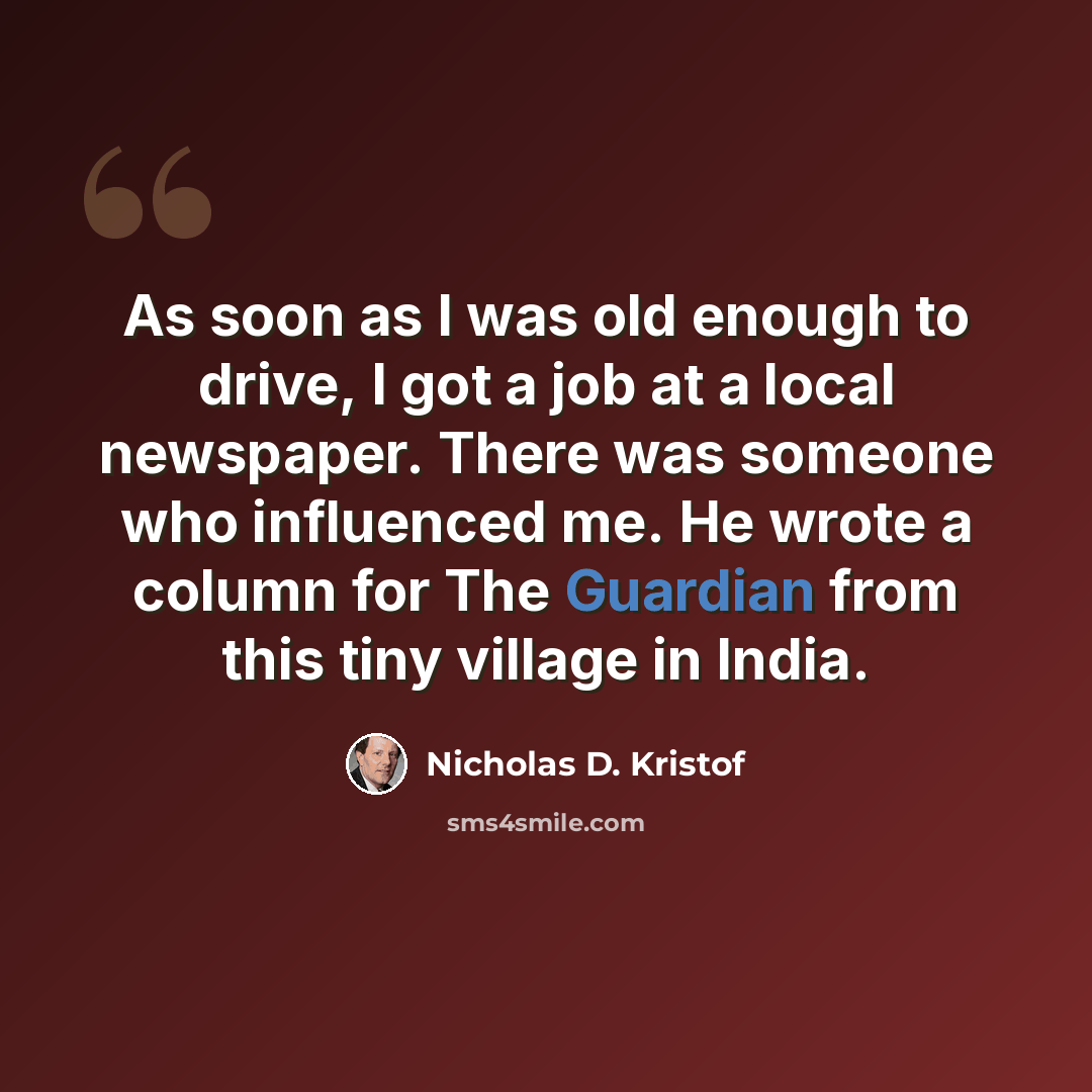 “As soon as I was old enough to drive, I got a job at a local newspaper. There was someone who influenced me. He wrote a column for The Guardian from this tiny village in India.” quote by Nicholas D. Kristof