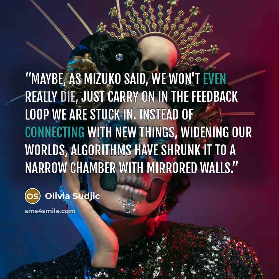 “Maybe, as Mizuko said, we won't even really die, just carry on in the feedback loop we are stuck in. Instead of connecting with new things, widening our worlds, algorithms have shrunk it to a narrow chamber with mirrored walls.” quote by Olivia Sudjic