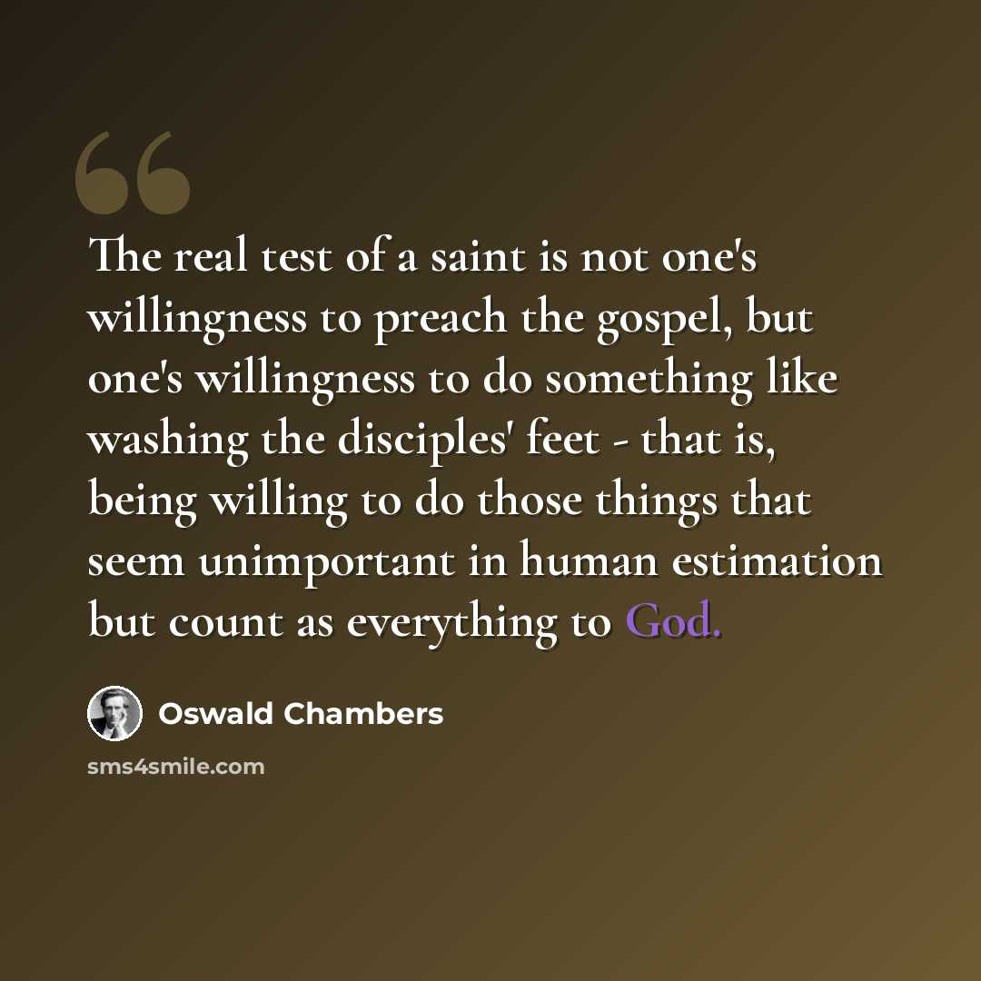 “The real test of a saint is not one's willingness to preach the gospel, but one's willingness to do something like washing the disciples' feet - that is, being willing to do those things that seem unimportant in human estimation but count as everything to God.” quote by Oswald Chambers
