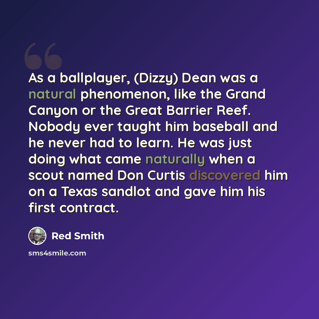 “As a ballplayer, (Dizzy) Dean was a natural phenomenon, like the Grand Canyon or the Great Barrier Reef. Nobody ever taught him baseball and he never had to learn. He was just doing what came naturally when a scout named Don Curtis discovered him on a Texas sandlot and gave him his first contract.” quote by Red Smith