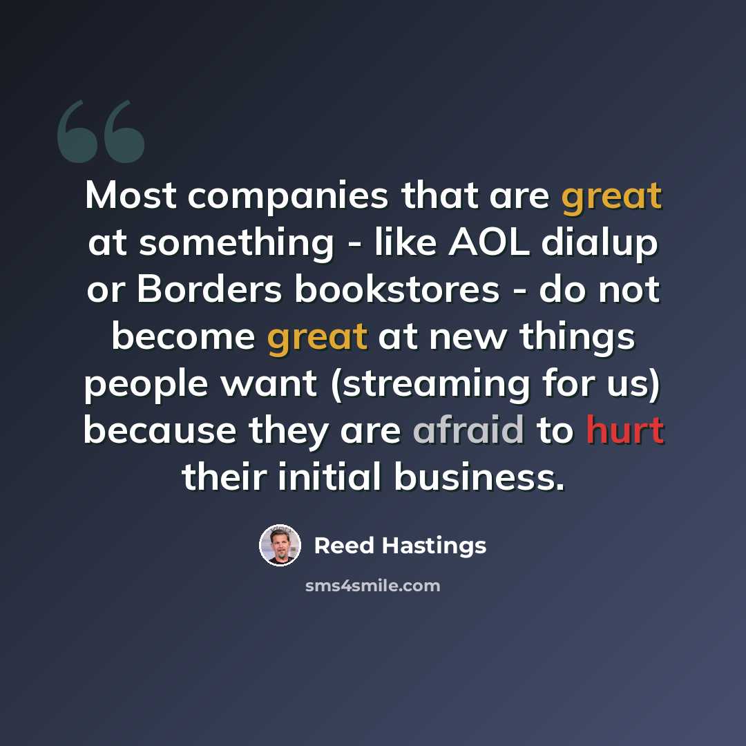 “Most companies that are great at something - like AOL dialup or Borders bookstores - do not become great at new things people want (streaming for us) because they are afraid to hurt their initial business.” quote by Reed Hastings