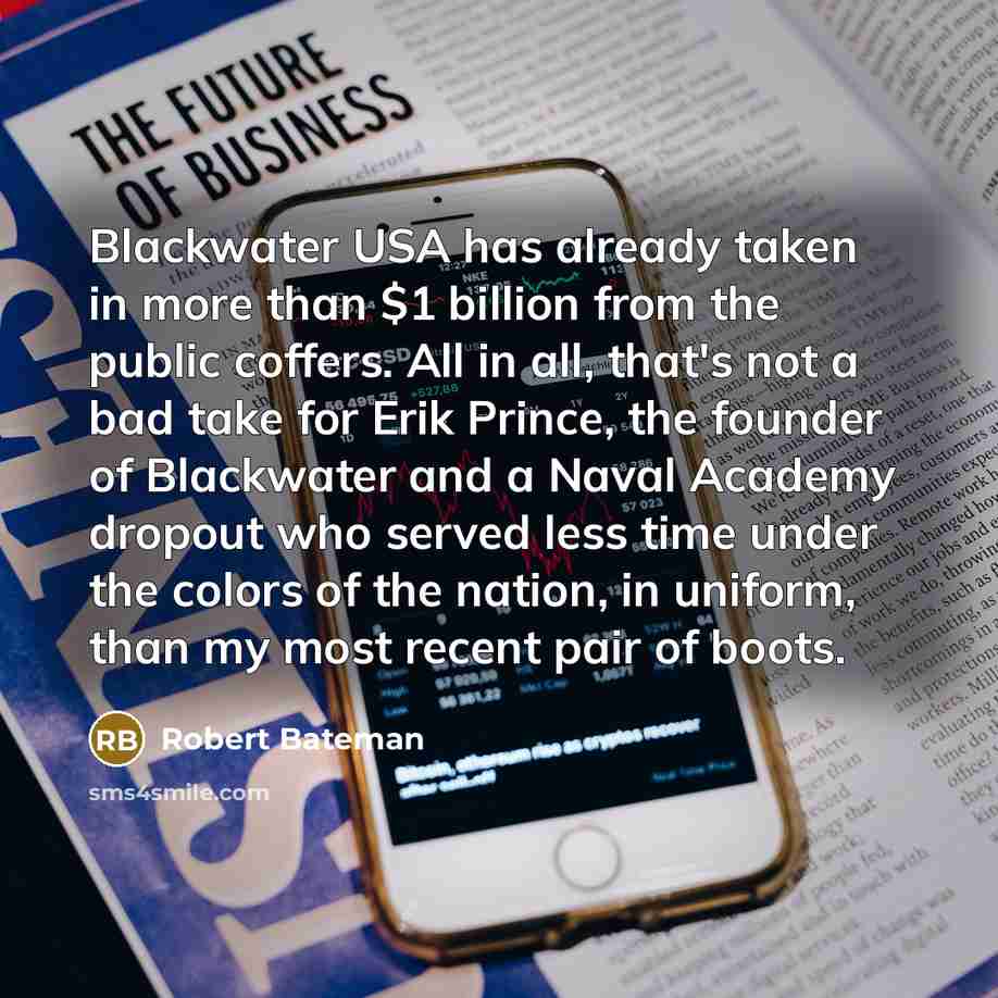 “Blackwater USA has already taken in more than $1 billion from the public coffers. All in all, that's not a bad take for Erik Prince, the founder of Blackwater and a Naval Academy dropout who served less time under the colors of the nation, in uniform, than my most recent pair of boots.” quote by Robert Bateman