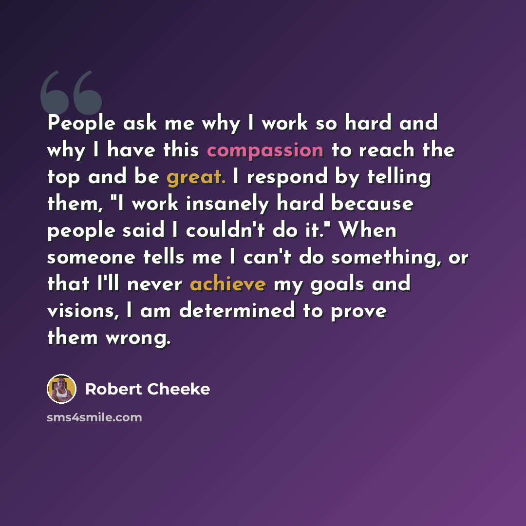 “People ask me why I work so hard and why I have this compassion to reach the top and be great. I respond by telling them, "I work insanely hard because people said I couldn't do it." When someone tells me I can't do something, or that I'll never achieve my goals and visions, I am determined to…” quote by Robert Cheeke