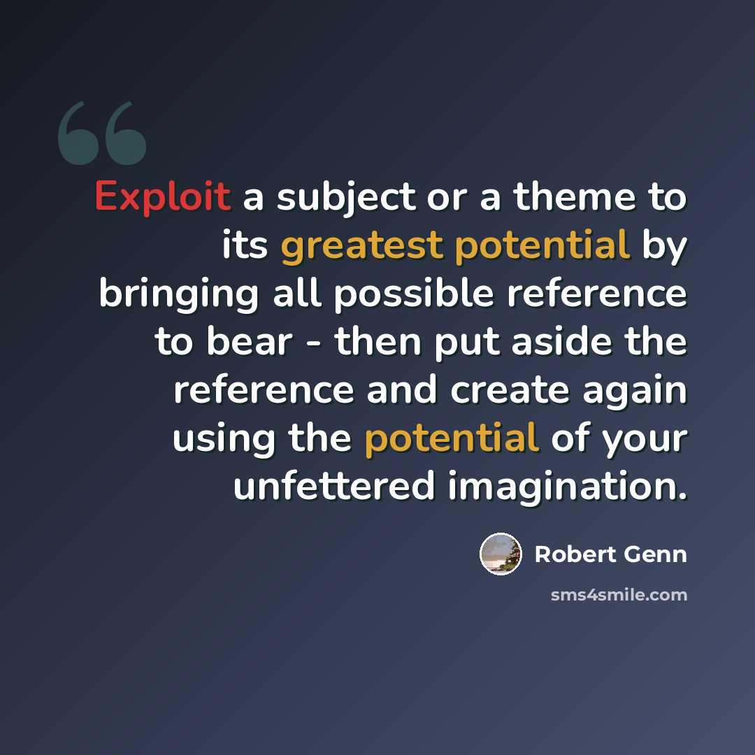 “Exploit a subject or a theme to its greatest potential by bringing all possible reference to bear - then put aside the reference and create again using the potential of your unfettered imagination.” quote by Robert Genn