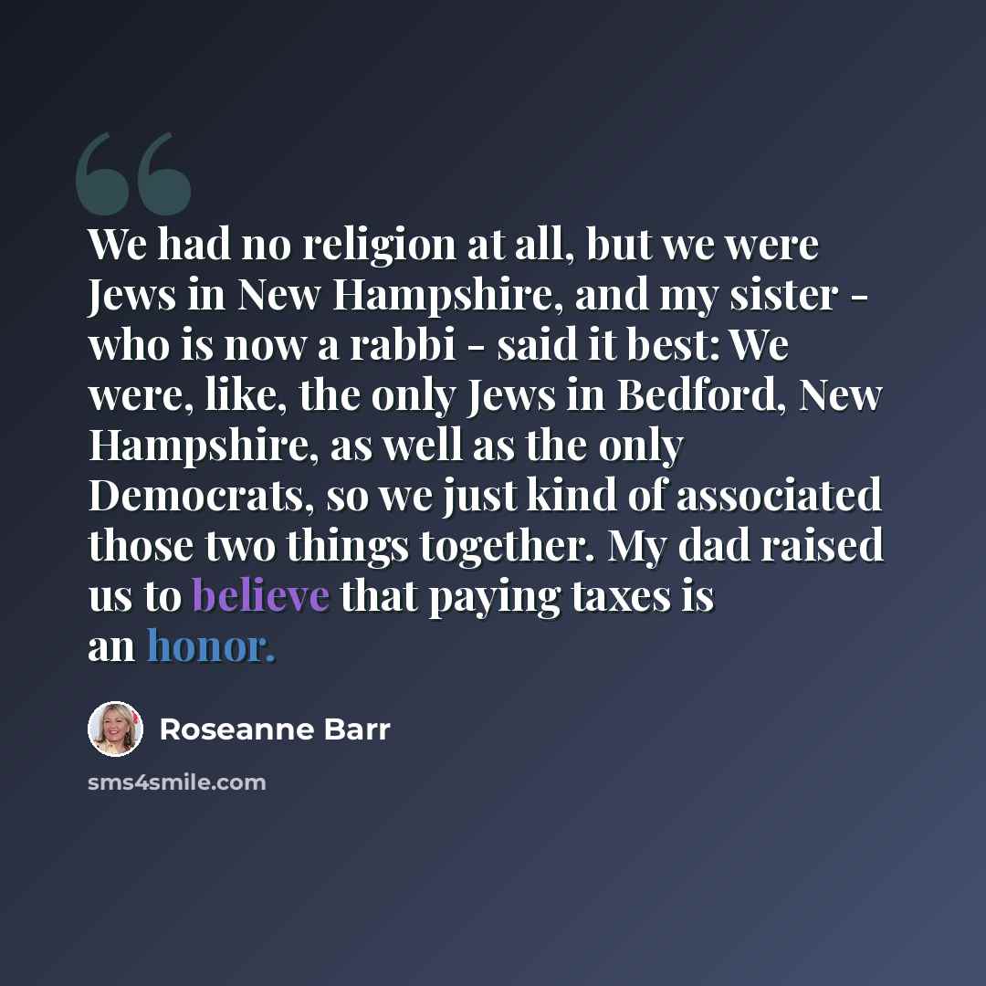“We had no religion at all, but we were Jews in New Hampshire, and my sister - who is now a rabbi - said it best: We were, like, the only Jews in Bedford, New Hampshire, as well as the only Democrats, so we just kind of associated those two things together. My dad raised us to believe that paying…” quote by Roseanne Barr