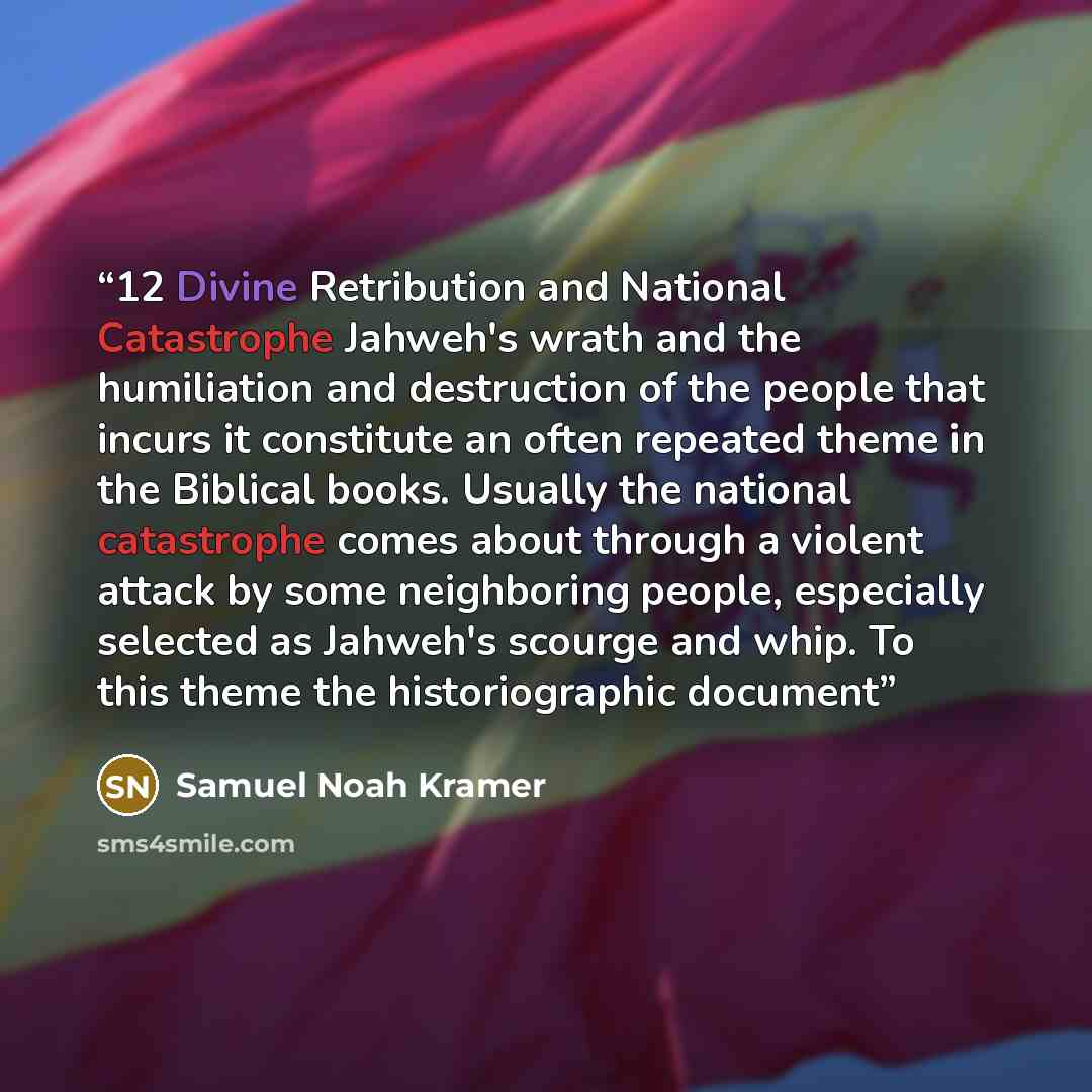 “12 Divine Retribution and National Catastrophe Jahweh's wrath and the humiliation and destruction of the people that incurs it constitute an often repeated theme in the Biblical books. Usually the national catastrophe comes about through a violent attack by some neighboring people, especially…” quote by Samuel Noah Kramer