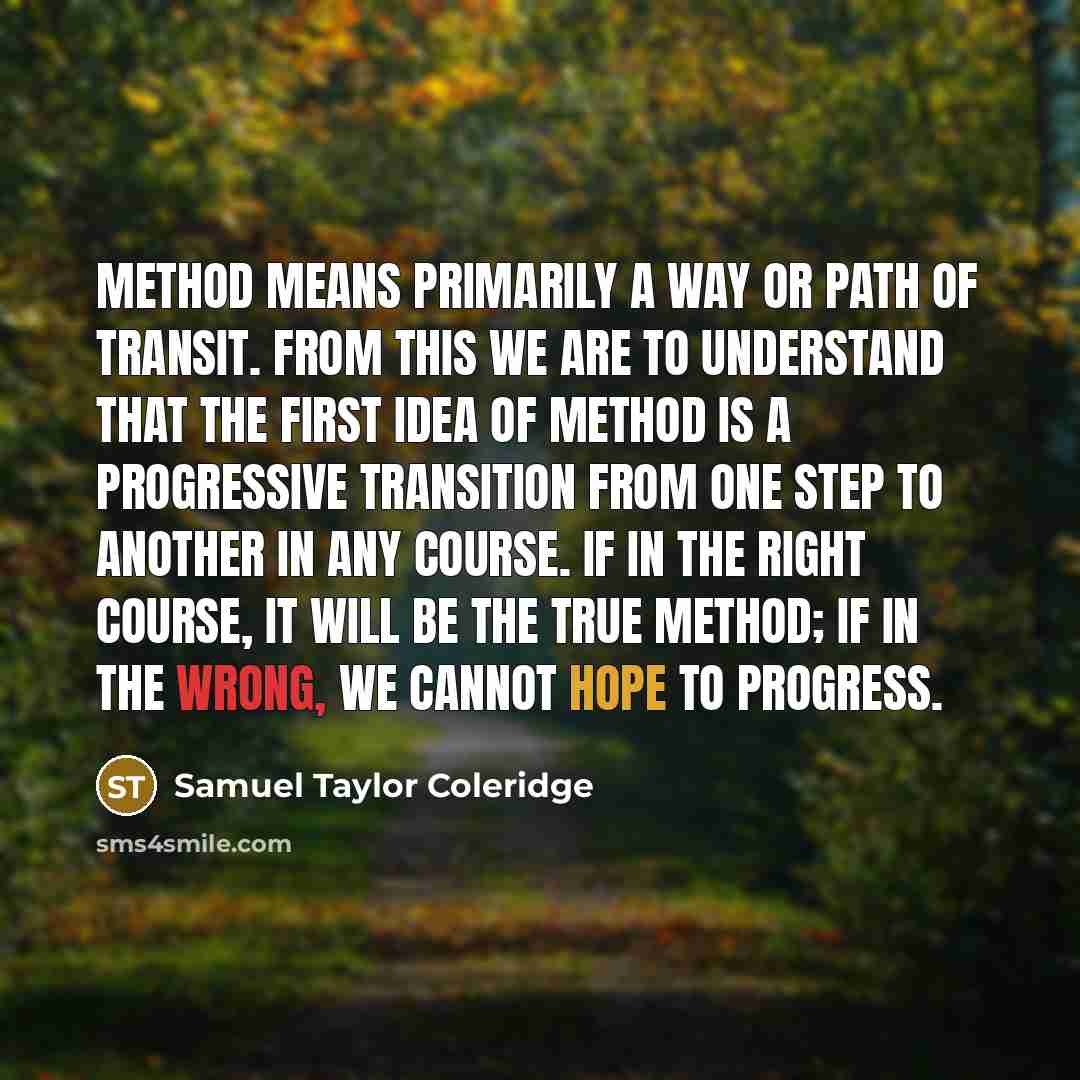 “Method means primarily a way or path of transit. From this we are to understand that the first idea of method is a progressive transition from one step to another in any course. If in the right course, it will be the true method; if in the wrong, we cannot hope to progress.” quote by Samuel Taylor Coleridge
