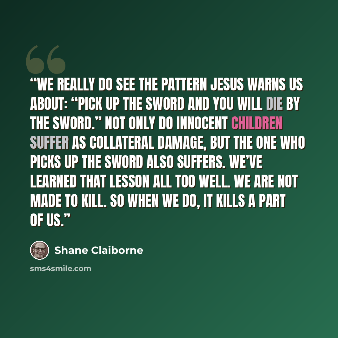 “We really do see the pattern Jesus warns us about: “Pick up the sword and you will die by the sword.” Not only do innocent children suffer as collateral damage, but the one who picks up the sword also suffers. We’ve learned that lesson all too well. We are not made to kill. So when we do, it kills…” quote by Shane Claiborne