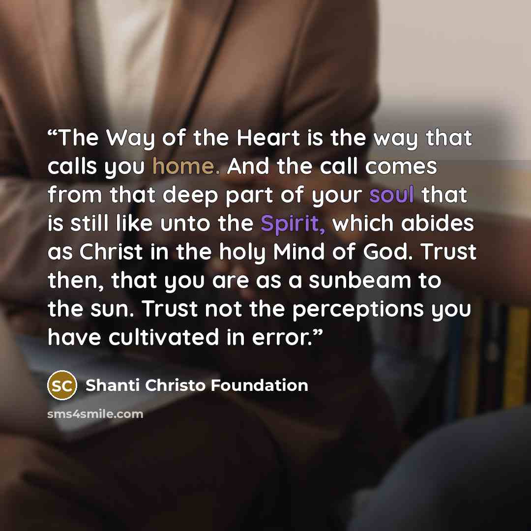 “The Way of the Heart is the way that calls you home. And the call comes from that deep part of your soul that is still like unto the Spirit, which abides as Christ in the holy Mind of God. Trust then, that you are as a sunbeam to the sun. Trust not the perceptions you have cultivated in error.” quote by Shanti Christo Foundation