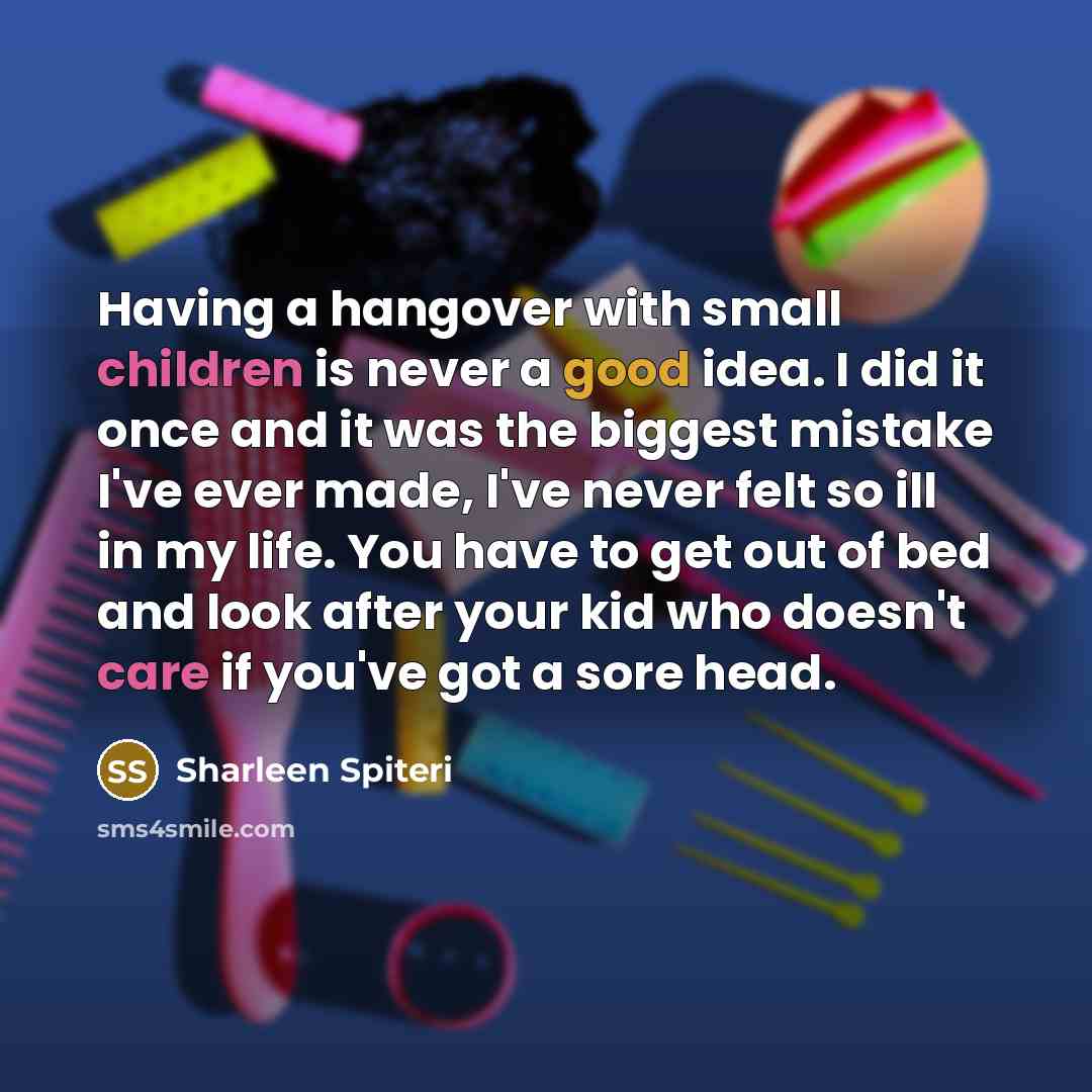 “Having a hangover with small children is never a good idea. I did it once and it was the biggest mistake I've ever made, I've never felt so ill in my life. You have to get out of bed and look after your kid who doesn't care if you've got a sore head.” quote by Sharleen Spiteri