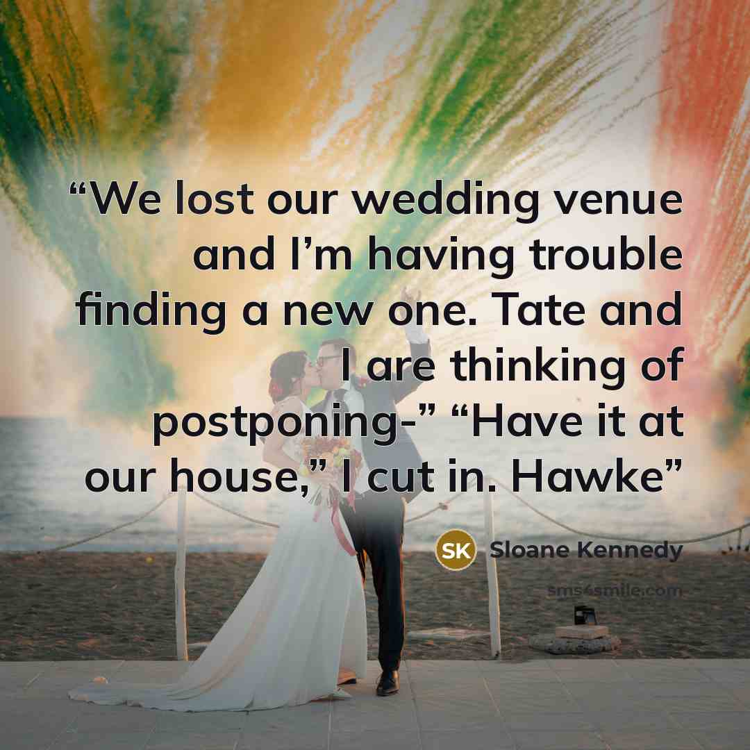 “We lost our wedding venue and I’m having trouble finding a new one. Tate and I are thinking of postponing-” “Have it at our house,” I cut in. Hawke” quote by Sloane Kennedy