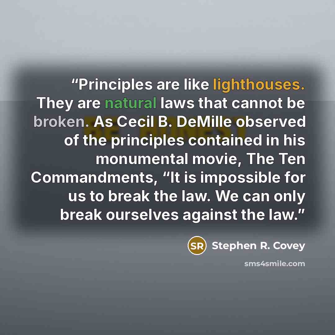 “Principles are like lighthouses. They are natural laws that cannot be broken. As Cecil B. DeMille observed of the principles contained in his monumental movie, The Ten Commandments, “It is impossible for us to break the law. We can only break ourselves against the law.” quote by Stephen R. Covey