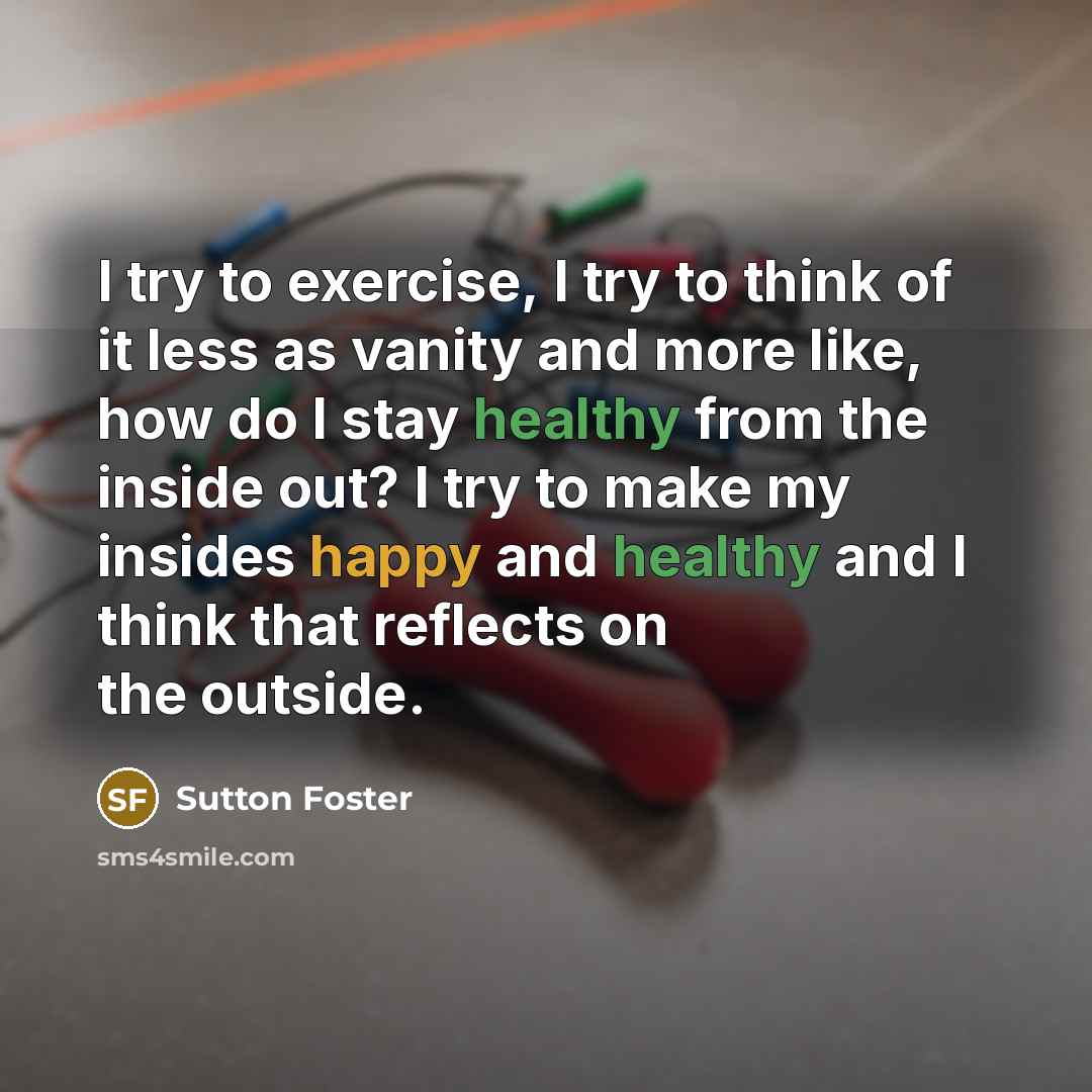 “I try to exercise, I try to think of it less as vanity and more like, how do I stay healthy from the inside out? I try to make my insides happy and healthy and I think that reflects on the outside.” quote by Sutton Foster