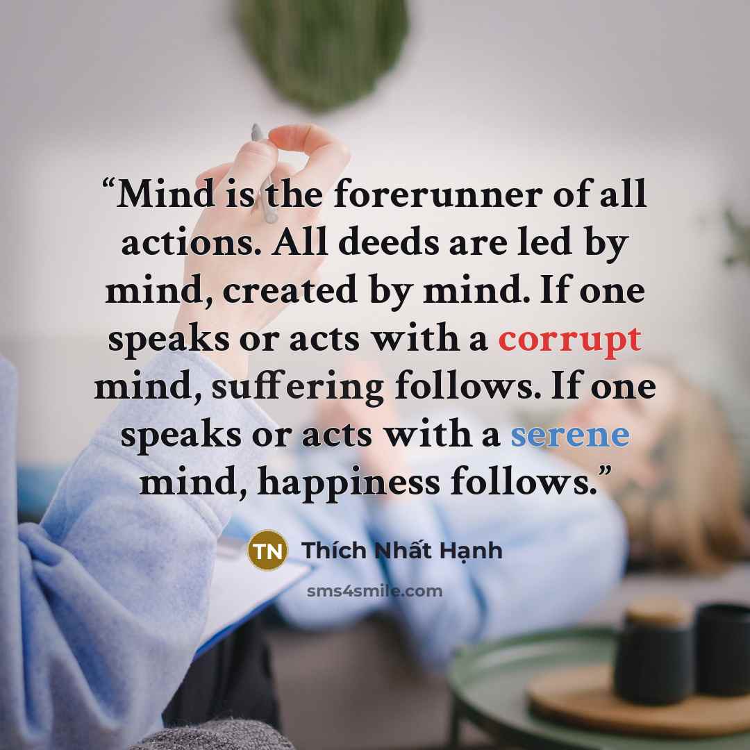 “Mind is the forerunner of all actions. All deeds are led by mind, created by mind. If one speaks or acts with a corrupt mind, suffering follows. If one speaks or acts with a serene mind, happiness follows.” quote by Thích Nhất Hạnh